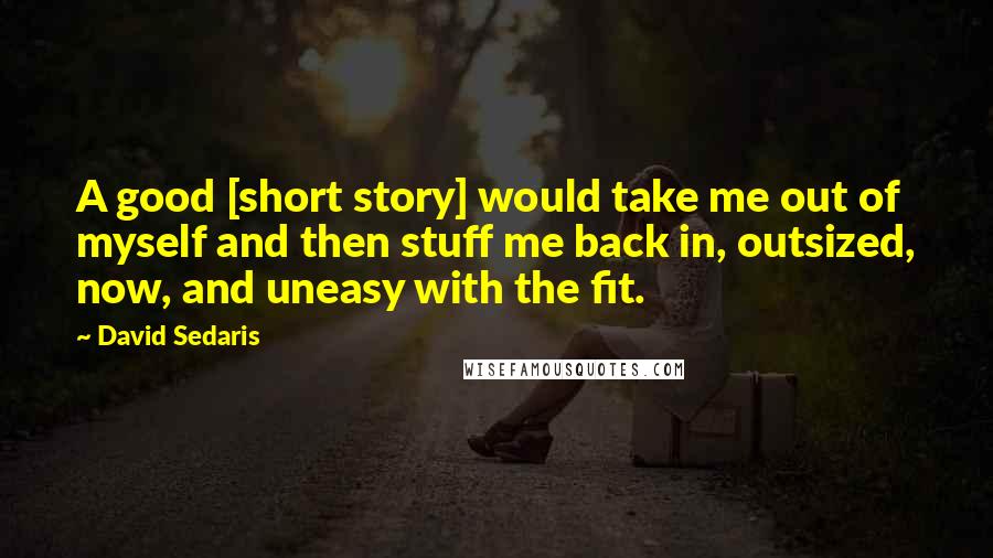 David Sedaris Quotes: A good [short story] would take me out of myself and then stuff me back in, outsized, now, and uneasy with the fit.