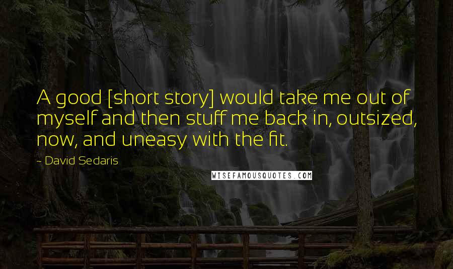 David Sedaris Quotes: A good [short story] would take me out of myself and then stuff me back in, outsized, now, and uneasy with the fit.