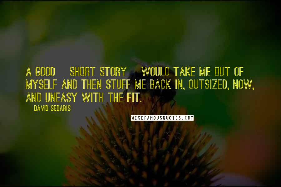 David Sedaris Quotes: A good [short story] would take me out of myself and then stuff me back in, outsized, now, and uneasy with the fit.