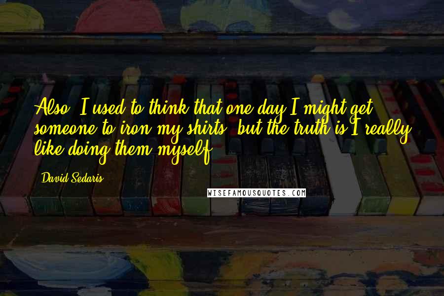 David Sedaris Quotes: Also, I used to think that one day I might get someone to iron my shirts, but the truth is I really like doing them myself.