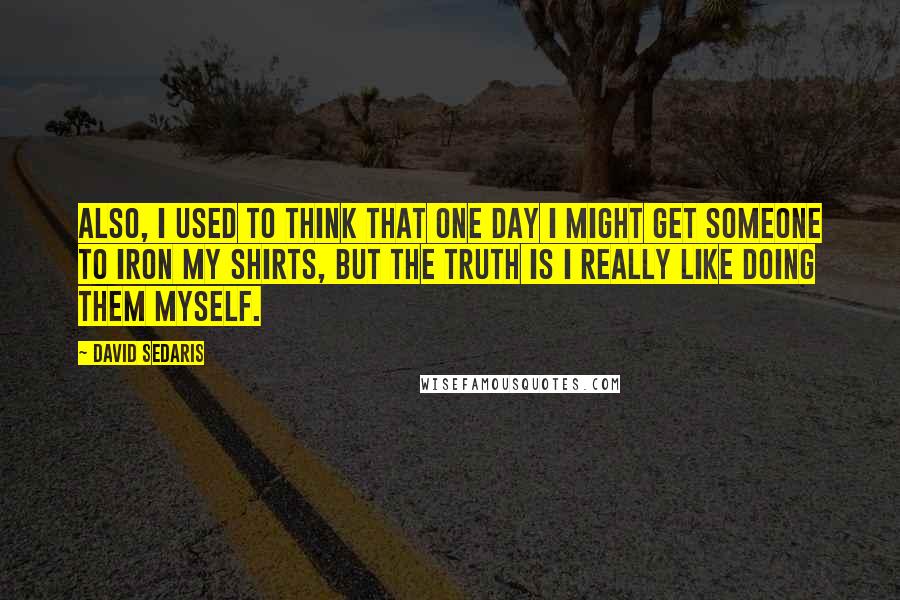 David Sedaris Quotes: Also, I used to think that one day I might get someone to iron my shirts, but the truth is I really like doing them myself.