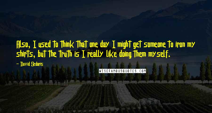 David Sedaris Quotes: Also, I used to think that one day I might get someone to iron my shirts, but the truth is I really like doing them myself.