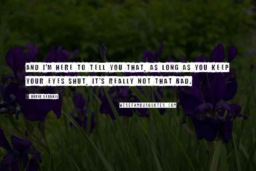 David Sedaris Quotes: And I'm here to tell you that, as long as you keep your eyes shut, it's really not that bad.