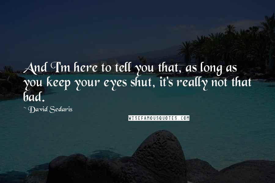 David Sedaris Quotes: And I'm here to tell you that, as long as you keep your eyes shut, it's really not that bad.