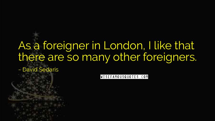 David Sedaris Quotes: As a foreigner in London, I like that there are so many other foreigners.