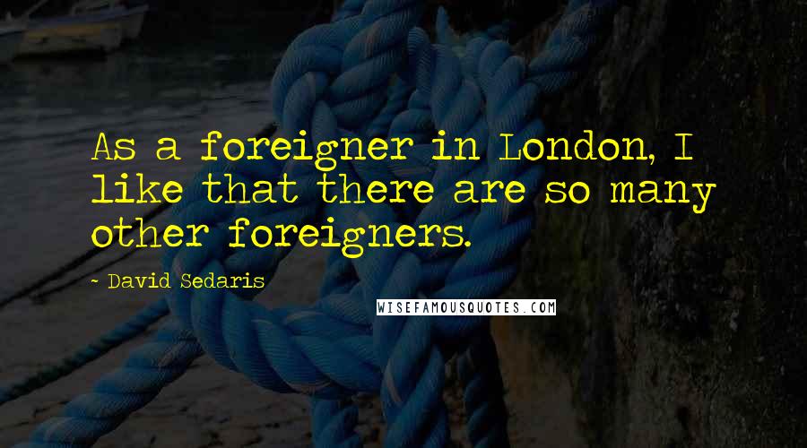 David Sedaris Quotes: As a foreigner in London, I like that there are so many other foreigners.