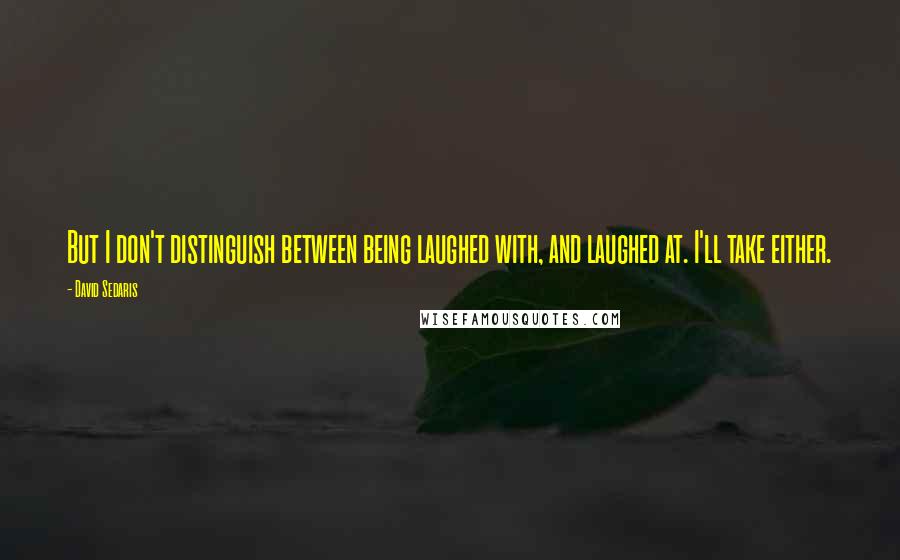 David Sedaris Quotes: But I don't distinguish between being laughed with, and laughed at. I'll take either.
