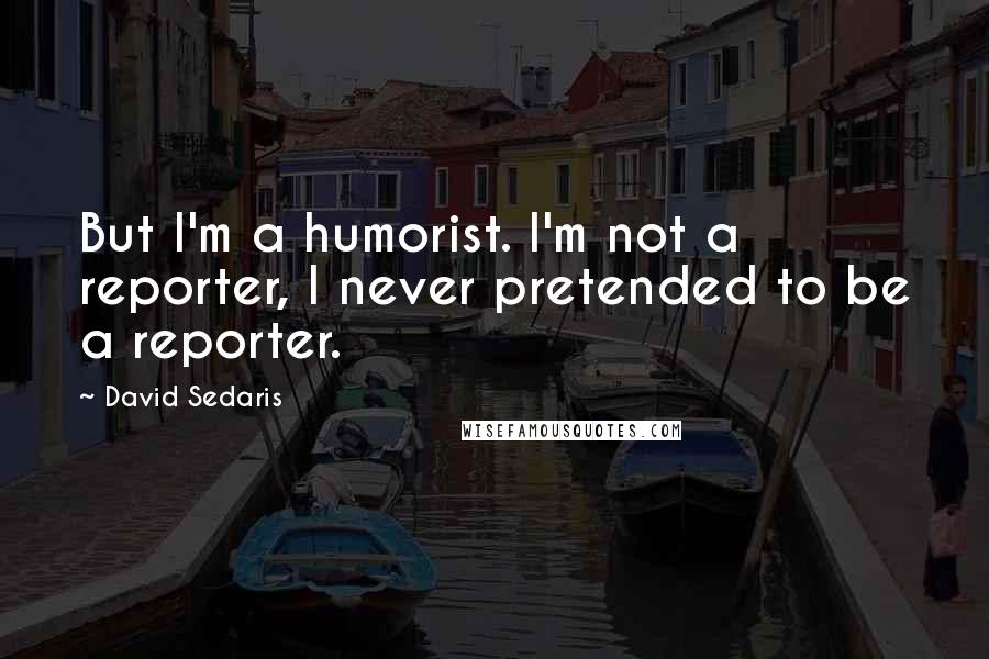 David Sedaris Quotes: But I'm a humorist. I'm not a reporter, I never pretended to be a reporter.