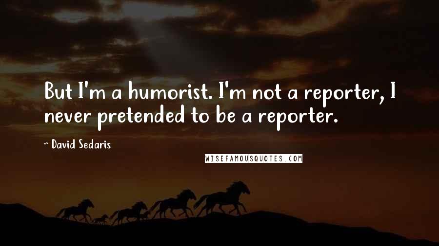 David Sedaris Quotes: But I'm a humorist. I'm not a reporter, I never pretended to be a reporter.