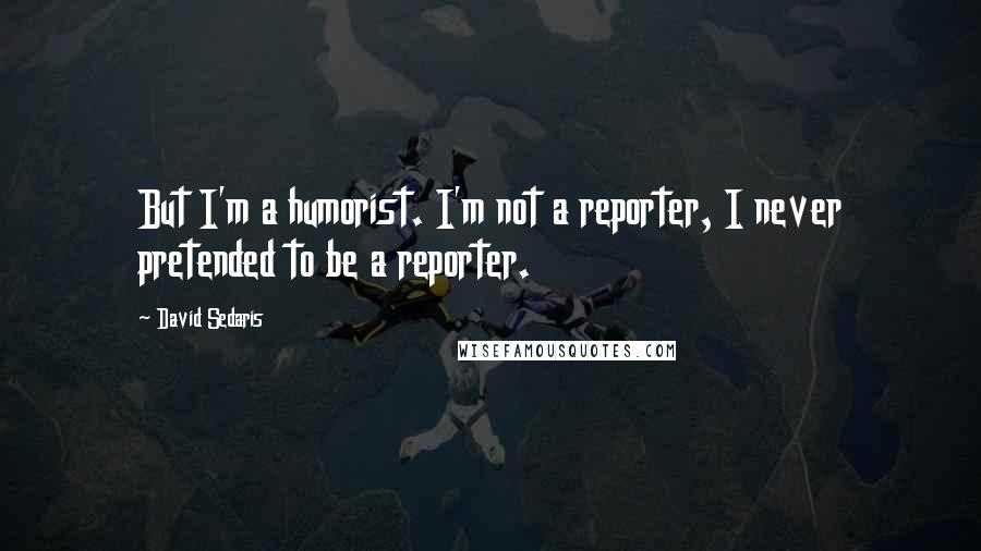 David Sedaris Quotes: But I'm a humorist. I'm not a reporter, I never pretended to be a reporter.