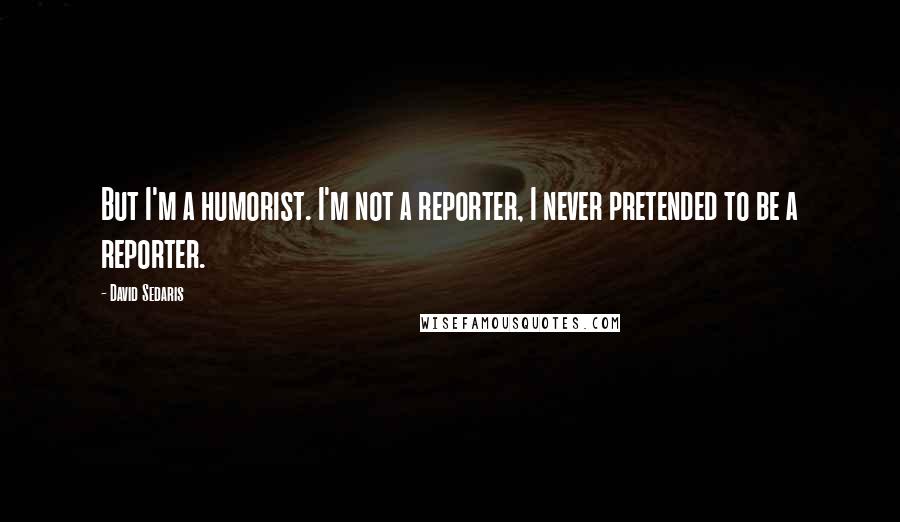 David Sedaris Quotes: But I'm a humorist. I'm not a reporter, I never pretended to be a reporter.