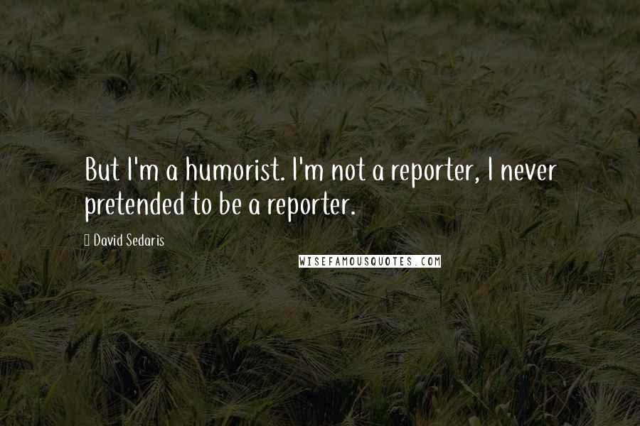 David Sedaris Quotes: But I'm a humorist. I'm not a reporter, I never pretended to be a reporter.