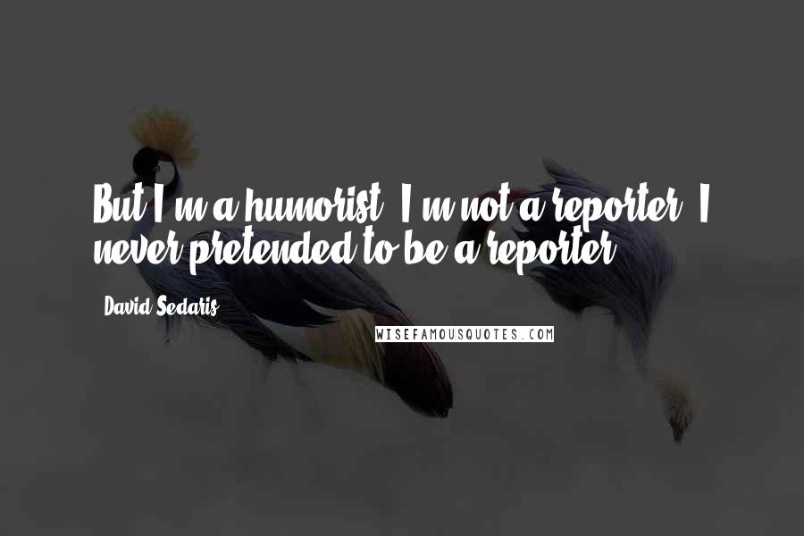 David Sedaris Quotes: But I'm a humorist. I'm not a reporter, I never pretended to be a reporter.