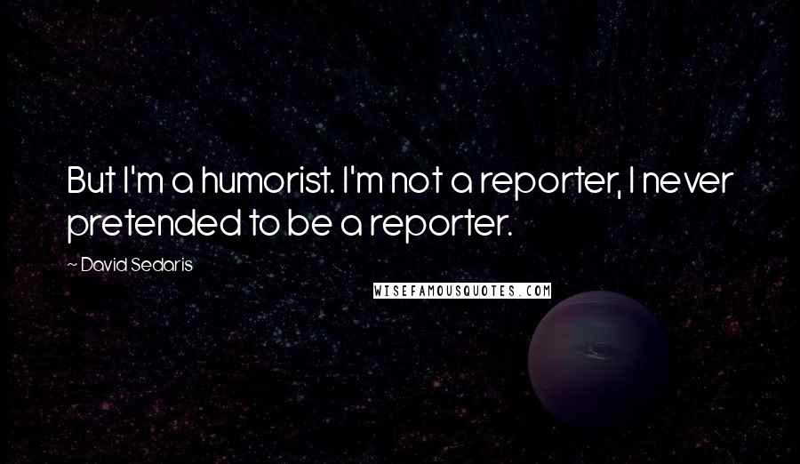 David Sedaris Quotes: But I'm a humorist. I'm not a reporter, I never pretended to be a reporter.