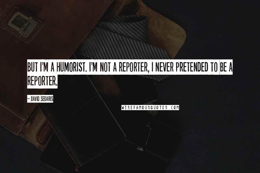 David Sedaris Quotes: But I'm a humorist. I'm not a reporter, I never pretended to be a reporter.