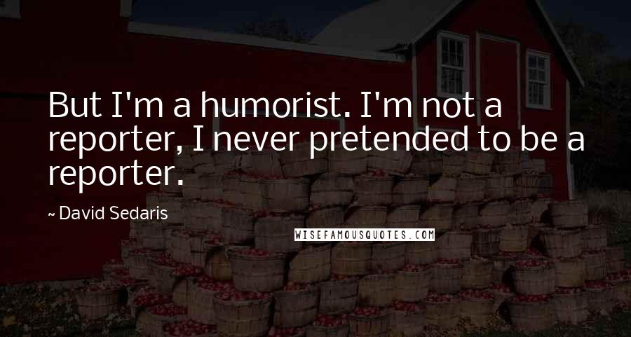 David Sedaris Quotes: But I'm a humorist. I'm not a reporter, I never pretended to be a reporter.