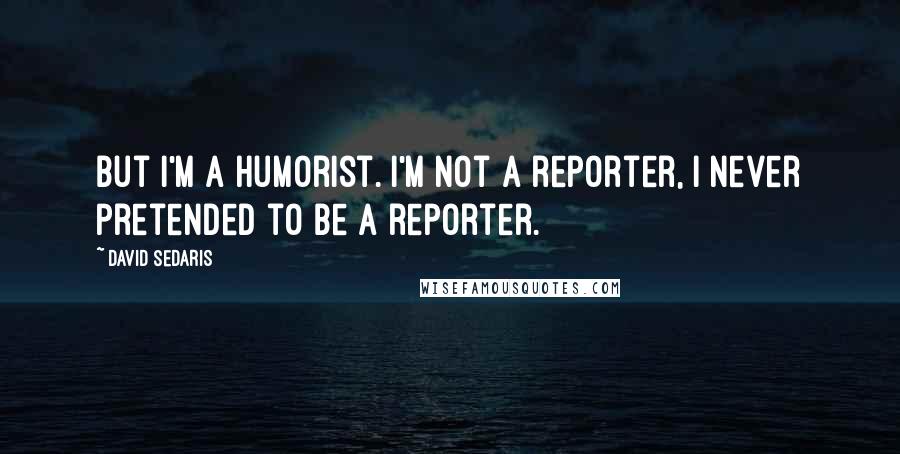 David Sedaris Quotes: But I'm a humorist. I'm not a reporter, I never pretended to be a reporter.