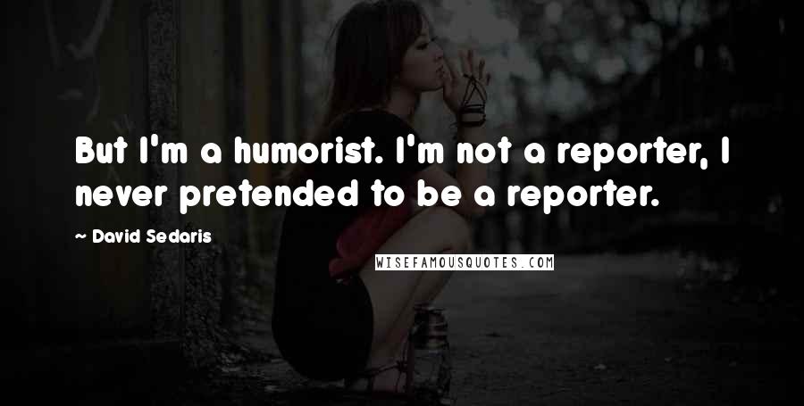 David Sedaris Quotes: But I'm a humorist. I'm not a reporter, I never pretended to be a reporter.