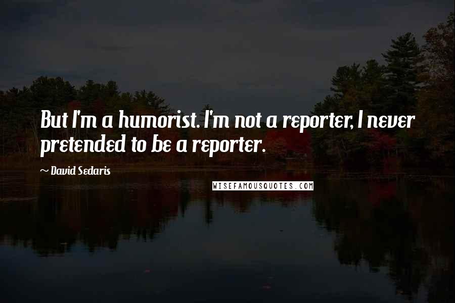 David Sedaris Quotes: But I'm a humorist. I'm not a reporter, I never pretended to be a reporter.