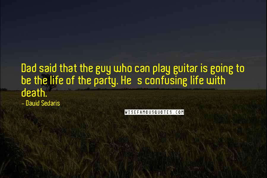 David Sedaris Quotes: Dad said that the guy who can play guitar is going to be the life of the party. He's confusing life with death.