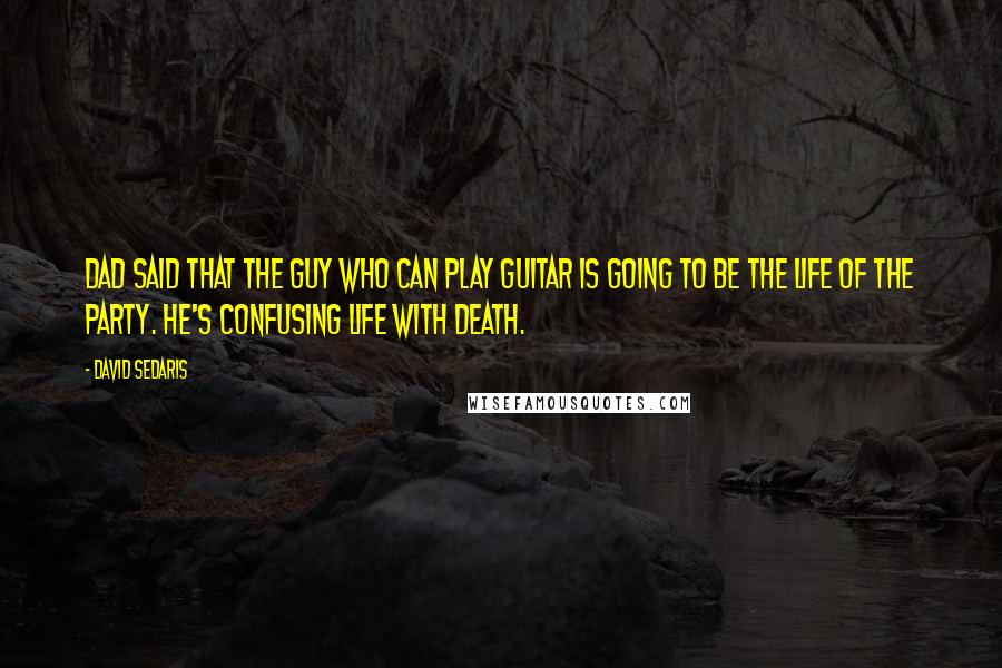 David Sedaris Quotes: Dad said that the guy who can play guitar is going to be the life of the party. He's confusing life with death.