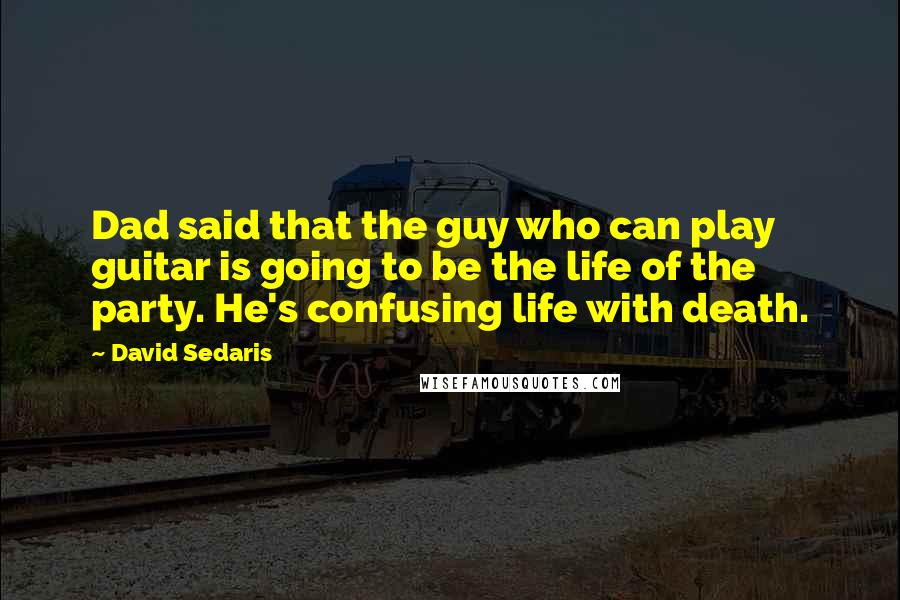 David Sedaris Quotes: Dad said that the guy who can play guitar is going to be the life of the party. He's confusing life with death.
