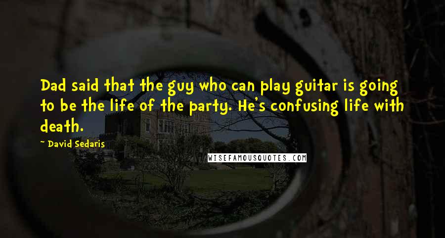 David Sedaris Quotes: Dad said that the guy who can play guitar is going to be the life of the party. He's confusing life with death.