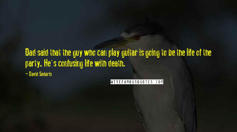 David Sedaris Quotes: Dad said that the guy who can play guitar is going to be the life of the party. He's confusing life with death.