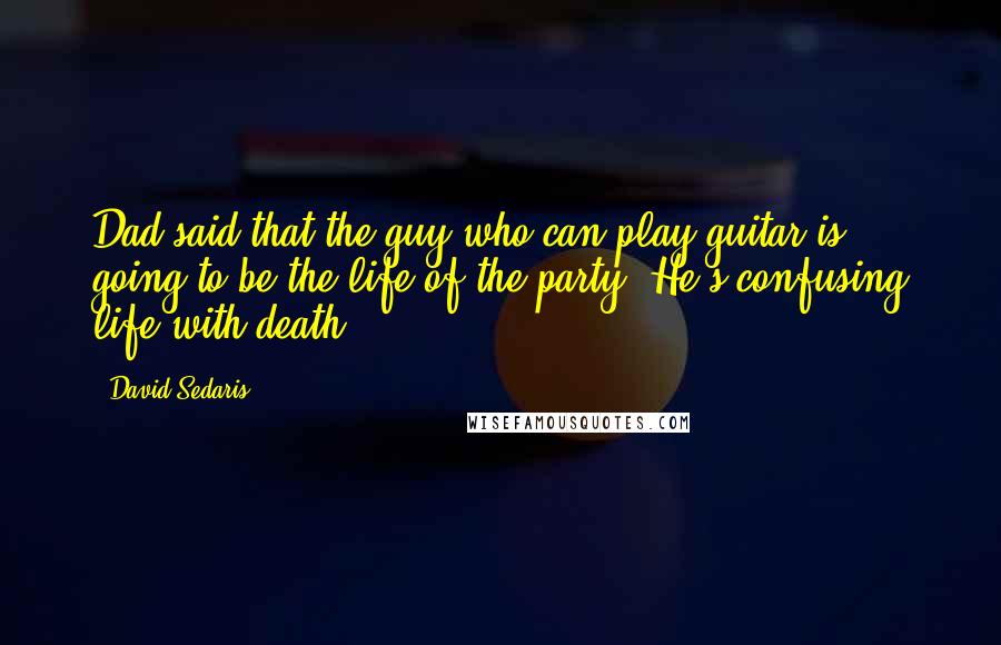 David Sedaris Quotes: Dad said that the guy who can play guitar is going to be the life of the party. He's confusing life with death.