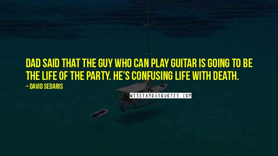David Sedaris Quotes: Dad said that the guy who can play guitar is going to be the life of the party. He's confusing life with death.