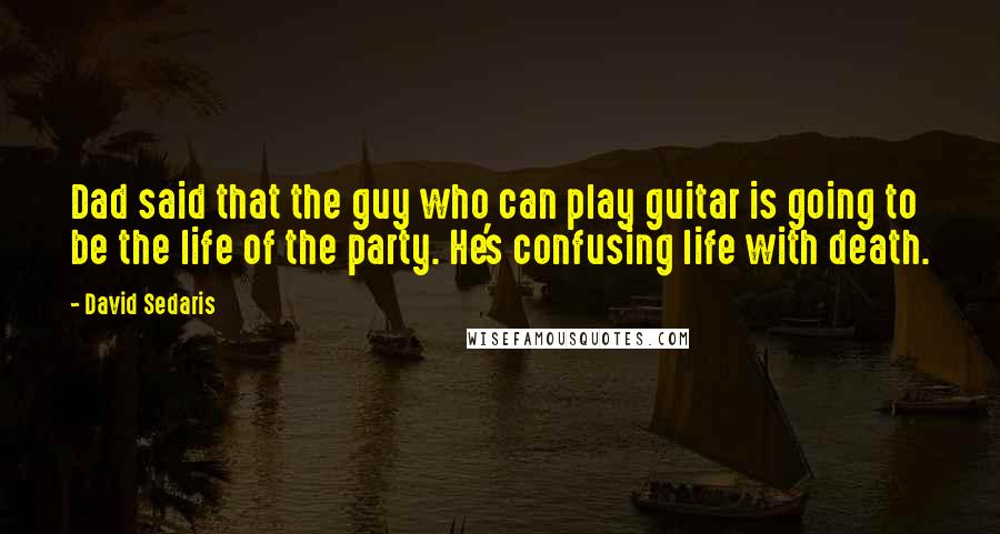 David Sedaris Quotes: Dad said that the guy who can play guitar is going to be the life of the party. He's confusing life with death.