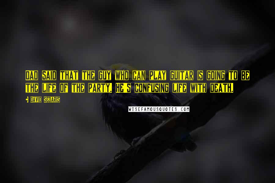 David Sedaris Quotes: Dad said that the guy who can play guitar is going to be the life of the party. He's confusing life with death.