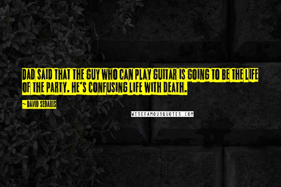 David Sedaris Quotes: Dad said that the guy who can play guitar is going to be the life of the party. He's confusing life with death.