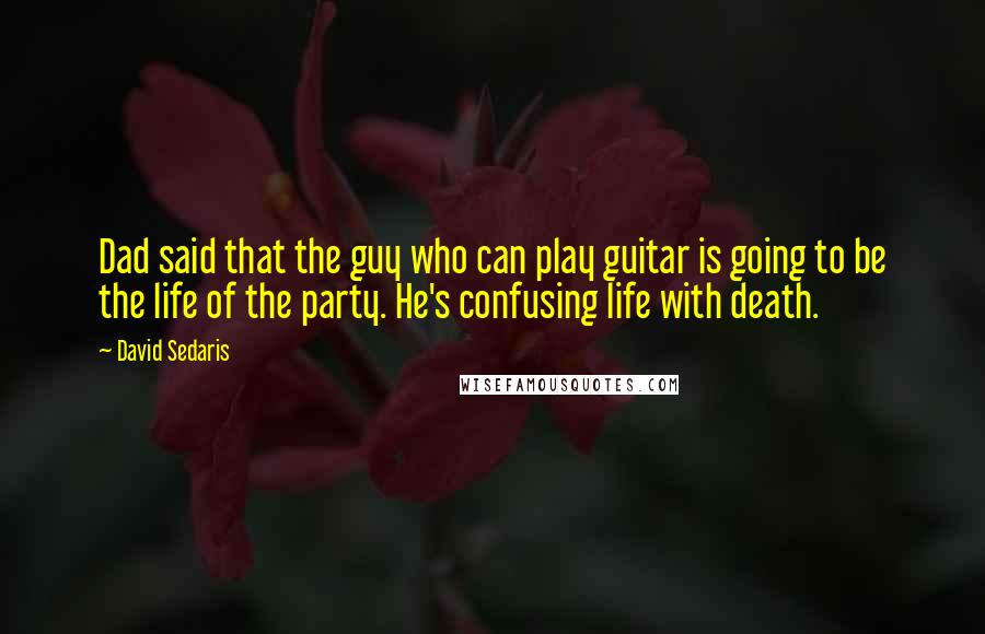 David Sedaris Quotes: Dad said that the guy who can play guitar is going to be the life of the party. He's confusing life with death.