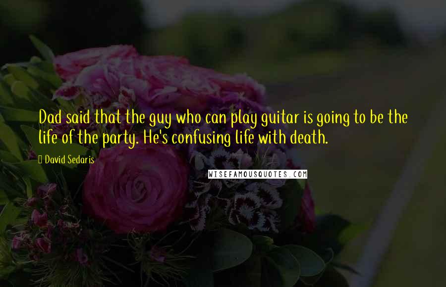 David Sedaris Quotes: Dad said that the guy who can play guitar is going to be the life of the party. He's confusing life with death.