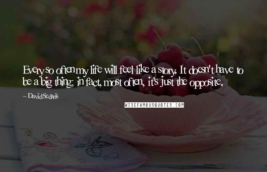 David Sedaris Quotes: Every so often my life will feel like a story. It doesn't have to be a big thing; in fact, most often, it's just the opposite.