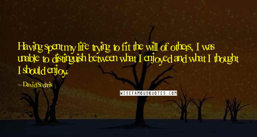 David Sedaris Quotes: Having spent my life trying to fit the will of others, I was unable to distinguish between what I enjoyed and what I thought I should enjoy.