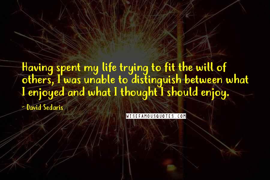 David Sedaris Quotes: Having spent my life trying to fit the will of others, I was unable to distinguish between what I enjoyed and what I thought I should enjoy.