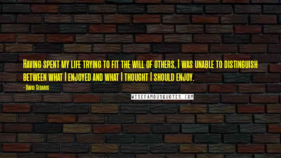 David Sedaris Quotes: Having spent my life trying to fit the will of others, I was unable to distinguish between what I enjoyed and what I thought I should enjoy.