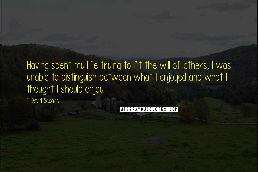 David Sedaris Quotes: Having spent my life trying to fit the will of others, I was unable to distinguish between what I enjoyed and what I thought I should enjoy.