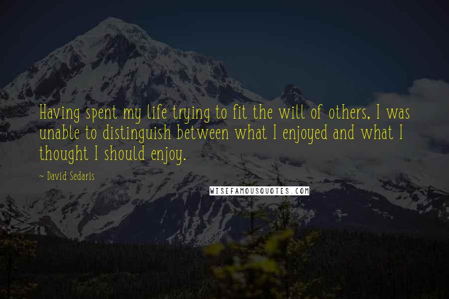 David Sedaris Quotes: Having spent my life trying to fit the will of others, I was unable to distinguish between what I enjoyed and what I thought I should enjoy.