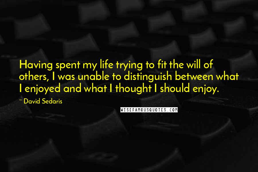 David Sedaris Quotes: Having spent my life trying to fit the will of others, I was unable to distinguish between what I enjoyed and what I thought I should enjoy.