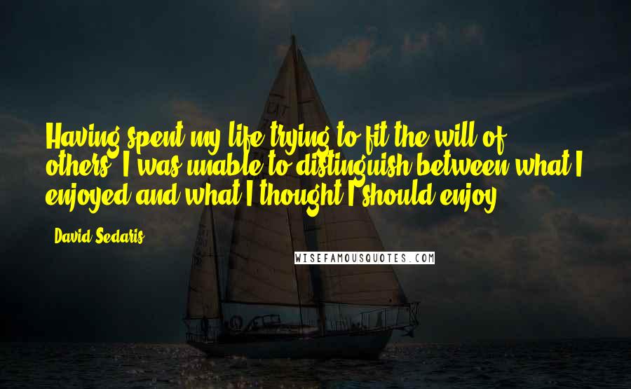 David Sedaris Quotes: Having spent my life trying to fit the will of others, I was unable to distinguish between what I enjoyed and what I thought I should enjoy.