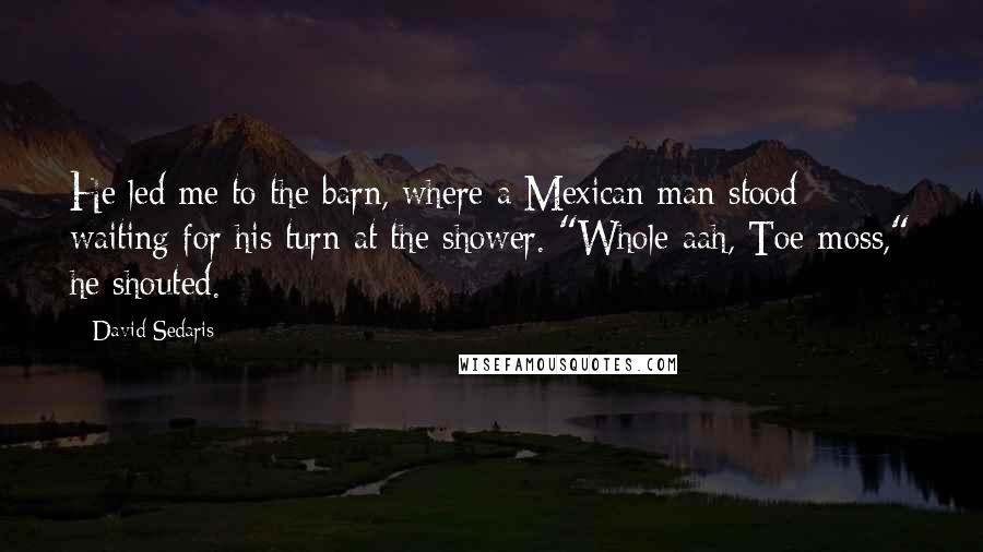 David Sedaris Quotes: He led me to the barn, where a Mexican man stood waiting for his turn at the shower. "Whole-aah, Toe-moss," he shouted.