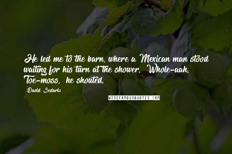 David Sedaris Quotes: He led me to the barn, where a Mexican man stood waiting for his turn at the shower. "Whole-aah, Toe-moss," he shouted.