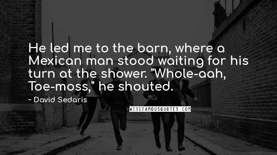 David Sedaris Quotes: He led me to the barn, where a Mexican man stood waiting for his turn at the shower. "Whole-aah, Toe-moss," he shouted.