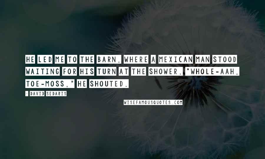 David Sedaris Quotes: He led me to the barn, where a Mexican man stood waiting for his turn at the shower. "Whole-aah, Toe-moss," he shouted.