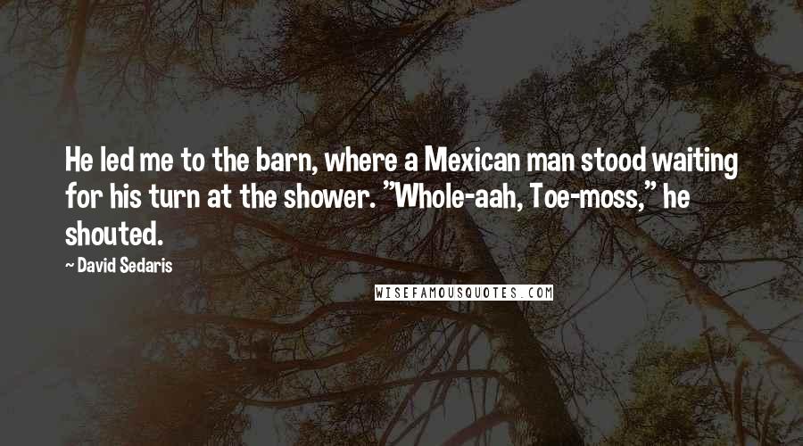 David Sedaris Quotes: He led me to the barn, where a Mexican man stood waiting for his turn at the shower. "Whole-aah, Toe-moss," he shouted.
