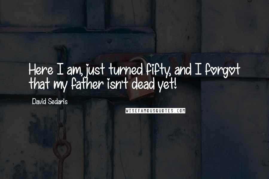 David Sedaris Quotes: Here I am, just turned fifty, and I forgot that my father isn't dead yet!