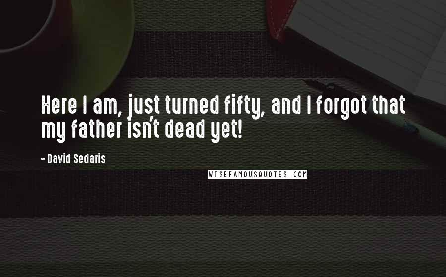 David Sedaris Quotes: Here I am, just turned fifty, and I forgot that my father isn't dead yet!